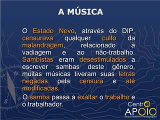 A MÚSICA

O Estado Novo, através do DIP,
censurava      qualquer    culto    da
malandragem,        relacionado      à
vadiagem     e     ao    não-trabalho.
Sambistas eram desestimulados a
escrever sambas deste gênero,
muitas músicas tiveram suas letras
negadas pela censura e até
modificadas.
O samba passa a exaltar o trabalho e
o trabalhador.
 