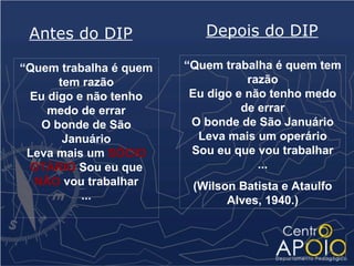 Antes do DIP              Depois do DIP

“Quem trabalha é quem   “Quem trabalha é quem tem
      tem razão                    razão
 Eu digo e não tenho     Eu digo e não tenho medo
    medo de errar                 de errar
   O bonde de São        O bonde de São Januário
       Januário           Leva mais um operário
 Leva mais um SÓCIO      Sou eu que vou trabalhar
 OTÁRIO Sou eu que                   ...
  NÃO vou trabalhar      (Wilson Batista e Ataulfo
          ...                  Alves, 1940.)
 