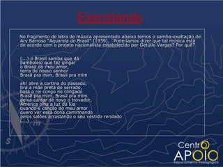 Exercitando
No fragmento de letra de música apresentado abaixo temos o samba-exaltação de
Ary Barroso “Aquarela do Brasil” (1939). ´Poderíamos dizer que tal música está
de acordo com o projeto nacionalista estabelecido por Getúlio Vargas? Por quê?


(...) o Brasil samba que dá
bamboleio que faz gingar
o Brasil do meu amor,
terra de nosso senhor
Brasil pra mim, Brasil pra mim
ah! abre a cortina do passado,
tira a mãe preta do serrado,
bota o rei congo no congado
Brasil pra mim, Brasil pra mim
deixa cantar de novo o trovador,
América olha a luz da lua
quando é canção do meu amor
quero ver essa dona caminhando
pelos salões arrastando o seu vestido rendado
(...)
 