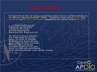 Exercitando
No fragmento de letra de música apresentado abaixo temos o samba-exaltação de
Ary Barroso “Aquarela do Brasil” (1939). ´Poderíamos dizer que tal música está
de acordo com o projeto nacionalista estabelecido por Getúlio Vargas? Por quê?


(...) o Brasil samba que dá
bamboleio que faz gingar
o Brasil do meu amor,
terra de nosso senhor
Brasil pra mim, Brasil pra mim
ah! abre a cortina do passado,
tira a mãe preta do serrado,
bota o rei congo no congado
Brasil pra mim, Brasil pra mim
deixa cantar de novo o trovador,
América olha a luz da lua
quando é canção do meu amor
quero ver essa dona caminhando
pelos salões arrastando o seu vestido rendado
(...)
 