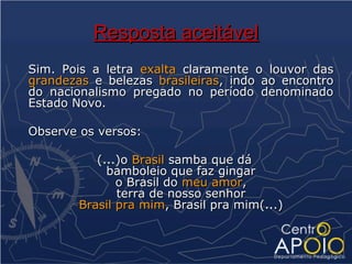 Resposta aceitável
Sim. Pois a letra exalta claramente o louvor das
grandezas e belezas brasileiras, indo ao encontro
do nacionalismo pregado no período denominado
Estado Novo.

Observe os versos:

           (...)o Brasil samba que dá
             bamboleio que faz gingar
               o Brasil do meu amor,
               terra de nosso senhor
        Brasil pra mim, Brasil pra mim(...)
 