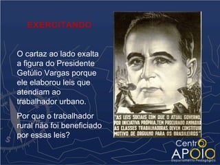 EXERCITANDO


O cartaz ao lado exalta
a figura do Presidente
Getúlio Vargas porque
ele elaborou leis que
atendiam ao
trabalhador urbano.
Por que o trabalhador
rural não foi beneficiado
por essas leis?
 