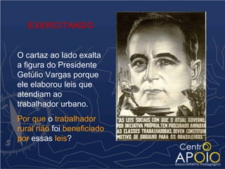 EXERCITANDO


O cartaz ao lado exalta
a figura do Presidente
Getúlio Vargas porque
ele elaborou leis que
atendiam ao
trabalhador urbano.
Por que o trabalhador
rural não foi beneficiado
por essas leis?
 