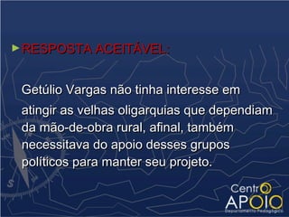 ► RESPOSTA ACEITÁVEL:



 Getúlio Vargas não tinha interesse em
 atingir as velhas oligarquias que dependiam
 da mão-de-obra rural, afinal, também
 necessitava do apoio desses grupos
 políticos para manter seu projeto.
 