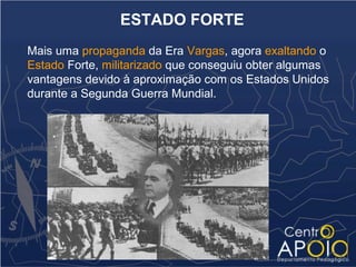 ESTADO FORTE
Mais uma propaganda da Era Vargas, agora exaltando o
Estado Forte, militarizado que conseguiu obter algumas
vantagens devido à aproximação com os Estados Unidos
durante a Segunda Guerra Mundial.
 