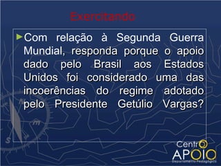 Exercitando
►Com   relação à Segunda Guerra
 Mundial, responda porque o apoio
 dado pelo Brasil aos Estados
 Unidos foi considerado uma das
 incoerências do regime adotado
 pelo Presidente Getúlio Vargas?
 