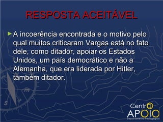 RESPOSTA ACEITÁVEL
► A incoerência encontrada e o motivo pelo
 qual muitos criticaram Vargas está no fato
 dele, como ditador, apoiar os Estados
 Unidos, um país democrático e não a
 Alemanha, que era liderada por Hitler,
 também ditador.
 