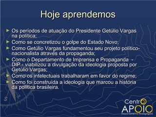 Hoje aprendemos
►   Os períodos de atuação do Presidente Getúlio Vargas
    na política;
►   Como se concretizou o golpe do Estado Novo;
►   Como Getúlio Vargas fundamentou seu projeto político-
    nacionalista através da propaganda;
►   Como o Departamento de Imprensa e Propaganda -
    DIP - viabilizou a divulgação da ideologia proposta por
    Getúlio Vargas;
►   Como os intelectuais trabalharam em favor do regime;
►   Como foi construída a ideologia que marcou a história
    da política brasileira.
 