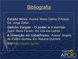 Bibliografia

-   Estado Novo . Autora: Maria Celina D’Araújo.
    Ed. Jorge Zahar.
-   Getúlio Vargas - O poder e o sorriso.
    Autor: Boris Fausto. Ed. Cia das Letras.
-   A invenção do trabalhismo. Autora: Ângela
    de Castro Gomes. Ed. Relume Dumará.
-   Site: http://cpdoc.fgv.br/
 