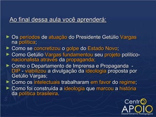 Ao final dessa aula você aprenderá:

►   Os períodos de atuação do Presidente Getúlio Vargas
    na política;
►   Como se concretizou o golpe do Estado Novo;
►   Como Getúlio Vargas fundamentou seu projeto político-
    nacionalista através da propaganda;
►   Como o Departamento de Imprensa e Propaganda -
    DIP - viabilizou a divulgação da ideologia proposta por
    Getúlio Vargas;
►   Como os intelectuais trabalharam em favor do regime;
►   Como foi construída a ideologia que marcou a história
    da política brasileira.
 