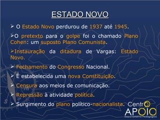 ESTADO NOVO
 O Estado Novo perdurou de 1937 até 1945.
O pretexto para o golpe foi o chamado Plano
Cohen: um suposto Plano Comunista.
Instauração da ditadura de Vargas: Estado
Novo.
 Fechamento do Congresso Nacional.
 É estabelecida uma nova Constituição.
 Censura aos meios de comunicação.
 Repressão à atividade política.
 Surgimento do plano político-nacionalista.
 