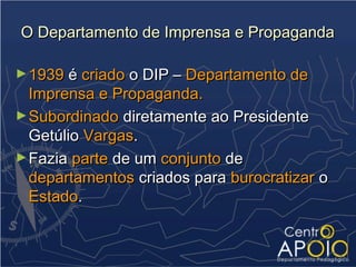O Departamento de Imprensa e Propaganda

► 1939 é criado o DIP – Departamento de
  Imprensa e Propaganda.
► Subordinado diretamente ao Presidente
  Getúlio Vargas.
► Fazia parte de um conjunto de
  departamentos criados para burocratizar o
  Estado.
 