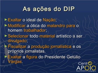 As ações do DIP
► Exaltar o ideal de Nação;
► Modificar a ótica do malandro para o
  homem trabalhador;
► Selecionar todo material artístico a ser
  divulgado;
► Fiscalizar a produção jornalística e os
  próprios jornalistas.
► Exaltar a figura do Presidente Getúlio
  Vargas.
 