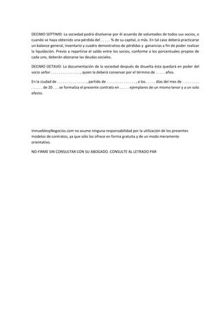 DECIMO SEPTIMO: La sociedad podrá disolverse por él acuerdo de voluntades de todos sus socios, o
cuando se haya obtenido una pérdida del . . . . . % de su capital, o más. En tal caso deberá practicarse
un balance general, inventario y cuadro demostrativo de pérdidas y .ganancias a fin de poder realizar
la liquidación. Previo a repartirse el saldo entre los socios, conforme a los porcentuales propios de
cada uno, deberán abonarse las deudas sociales.

DECIMO OCTAVO: La documentación de la sociedad después de disuelta ésta quedará en poder del
socio señor . . . . . . . . . . . . . . . , quien la deberá conservar por el término de . . . . . años.

En la ciudad de . . . . . . . . . . . . . . . , partido de . . . . . . . . . . . . . . . , a los . . . . . días del mes de . . . . . . . . .
. . . . . . de 20 . . . se formaliza el presente contrato en . . . . . ejemplares de un mismo tenor y a un solo
efecto.




InmueblesyNegocios.com no asume ninguna responsabilidad por la utilización de los presentes
modelos de contratos, ya que sólo los ofrece en forma gratuita y de un modo meramente
orientativo.

NO FIRME SIN CONSULTAR CON SU ABOGADO. CONSULTE AL LETRADO PAR
 