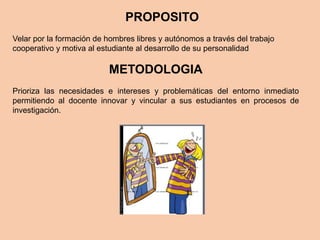 PROPOSITO
Velar por la formación de hombres libres y autónomos a través del trabajo
cooperativo y motiva al estudiante al desarrollo de su personalidad
METODOLOGIA
Prioriza las necesidades e intereses y problemáticas del entorno inmediato
permitiendo al docente innovar y vincular a sus estudiantes en procesos de
investigación.
 