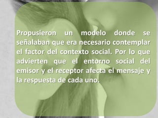 Propusieron un modelo donde se señalaban que era necesario contemplar el factor del contexto social. Por lo que advierten que el entorno social del emisor y el receptor afecta el mensaje y la respuesta de cada uno.
