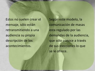Estos no suelen crear elmensaje, sólo estánretransmitiendo a unaaudiencia su propiadescripción de losacontecimientos.Según este modelo, lacomunicación de masasesta regulado por lasdemandas de la audiencia,que sólo conoce a travésde sus elecciones lo quese le ofrece.