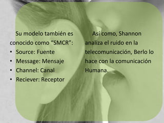     Su modelo también esconocido como “SMCR”:Source: FuenteMessage: MensajeChannel: CanalReciever: Receptor     Así como, Shannonanaliza el ruido en latelecomunicación, Berlo lohace con la comunicaciónHumana.
