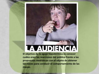 El objetivo de la aguja hipodérmica es conocer cuáles eran las reacciones del público frente a las propuestas mediáticas con el objeto de obtener las claves para conducir el comportamiento de las masas.