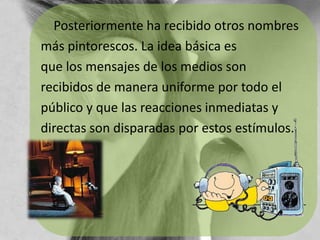     Posteriormente ha recibido otros nombresmás pintorescos. La idea básica es que los mensajes de los medios sonrecibidos de manera uniforme por todo elpúblico y que las reacciones inmediatas ydirectas son disparadas por estos estímulos.