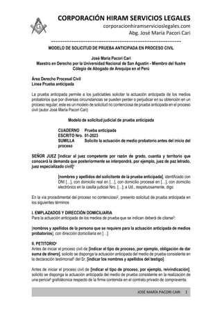 CORPORACIÓN HIRAM SERVICIOS LEGALES
corporacionhiramservicioslegales.com
Abg. José María Pacori Cari
---------------------------------------------------------
JOSÉ MARÍA PACORI CARI 1
MODELO DE SOLICITUD DE PRUEBA ANTICIPADA EN PROCESO CIVIL
José María Pacori Cari
Maestro en Derecho por la Universidad Nacional de San Agustín - Miembro del Ilustre
Colegio de Abogado de Arequipa en el Perú
Área Derecho Procesal Civil
Línea Prueba anticipada
La prueba anticipada permite a los justiciables solicitar la actuación anticipada de los medios
probatorios que por diversas circunstancias se pueden perder o perjudicar en su obtención en un
proceso regular; este es un modelo de solicitud no contenciosa de prueba anticipada en el proceso
civil (autor José María Pacori Cari)
Modelo de solicitud judicial de prueba anticipada
CUADERNO Prueba anticipada
ESCRITO Nro. 01-2023
SUMILLA Solicito la actuación de medio probatorio antes del inicio del
proceso
SEÑOR JUEZ [indicar al juez competente por razón de grado, cuantía y territorio que
conocerá la demanda que posteriormente se interpondrá, por ejemplo, juez de paz letrado,
juez especializado civil]1
[nombres y apellidos del solicitante de la prueba anticipada], identificado con
DNI […], con domicilio real en […], con domicilio procesal en […], con domicilio
electrónico en la casilla judicial Nro. […]; a Ud., respetuosamente, digo
En la vía procedimental del proceso no contencioso2, presento solicitud de prueba anticipada en
los siguientes términos
I. EMPLAZADOS Y DIRECCIÓN DOMICILIARIA
Para la actuación anticipada de los medios de prueba que se indican deberá de citarse3:
[nombres y apellidos de la persona que se requiere para la actuación anticipada de medios
probatorios], con dirección domiciliaria en […]
II. PETITORIO4
Antes de iniciar el proceso civil de [indicar el tipo de proceso, por ejemplo, obligación de dar
suma de dinero], solicito se disponga la actuación anticipada del medio de prueba consistente en
la declaración testimonial5 del Sr. [indicar los nombres y apellidos del testigo].
Antes de iniciar el proceso civil de [indicar el tipo de proceso, por ejemplo, reivindicación],
solicito se disponga la actuación anticipada del medio de prueba consistente en la realización de
una pericia6 grafotécnica respecto de la firma contenida en el contrato privado de compraventa.
 