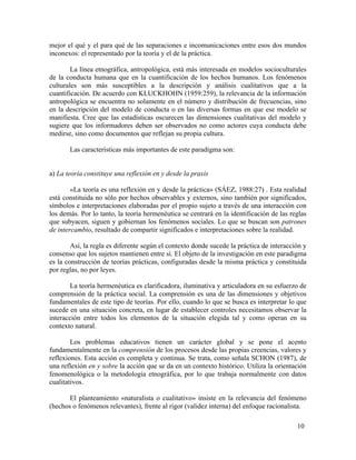mejor el qué y el para qué de las separaciones e incomunicaciones entre esos dos mundos
inconexos: el representado por la teoría y el de la práctica.
La línea etnográfica, antropológica, está más interesada en modelos socioculturales
de la conducta humana que en la cuantificación de los hechos humanos. Los fenómenos
culturales son más susceptibles a la descripción y análisis cualitativos que a la
cuantificación. De acuerdo con KLUCKHOHN (1959:259), la relevancia de la información
antropológica se encuentra no solamente en el número y distribución de frecuencias, sino
en la descripción del modelo de conducta o en las diversas formas en que ese modelo se
manifiesta. Cree que las estadísticas oscurecen las dimensiones cualitativas del modelo y
sugiere que los informadores deben ser observados no como actores cuya conducta debe
medirse, sino como documentos que reflejan su propia cultura.
Las características más importantes de este paradigma son:
a) La teoría constituye una reflexión en y desde la praxis
«La teoría es una reflexión en y desde la práctica» (SÁEZ, 1988:27) . Esta realidad
está constituida no sólo por hechos observables y externos, sino también por significados,
símbolos e interpretaciones elaboradas por el propio sujeto a través de una interacción con
los demás. Por lo tanto, la teoría hermenéutica se centrará en la identificación de las reglas
que subyacen, siguen y gobiernan los fenómenos sociales. Lo que se buscan son patrones
de intercambio, resultado de compartir significados e interpretaciones sobre la realidad.
Así, la regla es diferente según el contexto donde sucede la práctica de interacción y
consenso que los sujetos mantienen entre sí. El objeto de la investigación en este paradigma
es la construcción de teorías prácticas, configuradas desde la misma práctica y constituida
por reglas, no por leyes.
La teoría hermenéutica es clarificadora, iluminativa y articuladora en su esfuerzo de
comprensión de la práctica social. La comprensión es una de las dimensiones y objetivos
fundamentales de este tipo de teorías. Por ello, cuando lo que se busca es interpretar lo que
sucede en una situación concreta, en lugar de establecer controles necesitamos observar la
interacción entre todos los elementos de la situación elegida tal y como operan en su
contexto natural.
Los problemas educativos tienen un carácter global y se pone el acento
fundamentalmente en la comprensión de los procesos desde las propias creencias, valores y
reflexiones. Esta acción es completa y continua. Se trata, como señala SCHON (1987), de
una reflexión en y sobre la acción que se da en un contexto histórico. Utiliza la orientación
fenomenológica o la metodología etnográfica, por lo que trabaja normalmente con datos
cualitativos.
El planteamiento «naturalista o cualitativo» insiste en la relevancia del fenómeno
(hechos o fenómenos relevantes), frente al rigor (validez interna) del enfoque racionalista.
10

 