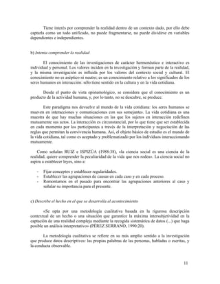 Tiene interés por comprender la realidad dentro de un contexto dado, por ello debe
captarla como un todo unificado, no puede fragmentarse, no puede dividirse en variables
dependientes e independientes.
b) Intenta comprender la realidad
El conocimiento de las investigaciones de carácter hermenéutico e interactivo es
individual y personal. Los valores inciden en la investigación y forman parte de la realidad,
y la misma investigación es influida por los valores del contexto social y cultural. El
conocimiento no es aséptico ni neutro; es un conocimiento relativo a los significados de los
seres humanos en interacción: sólo tiene sentido en la cultura y en la vida cotidiana.
Desde el punto de vista epistemológico, se considera que el conocimiento es un
producto de la actividad humana, y, por lo tanto, no se descubre, se produce.
Este paradigma nos devuelve al mundo de la vida cotidiana: los seres humanos se
mueven en interacciones y comunicaciones con sus semejantes. La vida cotidiana es una
muestra de que hay muchas situaciones en las que los sujetos en interacción redefinen
mutuamente sus actos. La interacción es circunstancial, por lo que tiene que ser establecida
en cada momento por los participantes a través de la interpretación y negociación de las
reglas que permitan la convivencia humana. Así, el objeto básico de estudio es el mundo de
la vida cotidiana, tal como es aceptado y problematizado por los individuos interaccionando
mutuamente.
Como señalan RUIZ e ISPIZÚA (1988:38), «la ciencia social es una ciencia de la
realidad, quiere comprender la peculiaridad de la vida que nos rodea». La ciencia social no
aspira a establecer leyes, sino a:
-

Fijar conceptos y establecer regularidades.
Establecer las agrupaciones de causas en cada caso y en cada proceso.
Remontarnos en el pasado para encontrar las agrupaciones anteriores al caso y
señalar su importancia para el presente.

c) Describe el hecho en el que se desarrolla el acontecimiento
«Se opta por una metodología cualitativa basada en la rigurosa descripción
contextual de un hecho o una situación que garantice la máxima intersubjetividad en la
captación de una realidad compleja mediante la recogida sistemática de datos (...) que haga
posible un análisis interpretativo» (PÉREZ SERRANO, 1990:20).
La metodología cualitativa se refiere en su más amplio sentido a la investigación
que produce datos descriptivos: las propias palabras de las personas, habladas o escritas, y
la conducta observable.

11

 