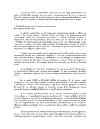 La acción social lo es en la medida en que, en virtud del significado subjetivo que
atribuye al individuo actuante, tiene en cuenta el comportamiento de otros y orienta su
dirección en consecuencia. La acción siempre incorpora la interpretación del sujeto y por
eso sólo puede ser entendida cuando nos hacemos cargo del significado que le asigna.
e) El individuo es un sujeto interactivo, comunicativo,
que comparte significados
La relación sujeto/objeto es de interacción especialmente cuando el objeto de
estudio es la persona humana. Podemos afirmar que frente a la independencia entre
entrevistador/ objeto en el paradigma racionalista, el análisis cualitativo sostiene la
interrelación entre investigador/objeto, hasta tal punto que se influyen. Para SÁEZ
(1988:26) , «los hombres comparten significados acerca de las cosas. El significado es algo
creado por el hombre y que reside en las relaciones de los hombres». Por eso, la conducta
social no puede explicarse sino a través de la interpretación que los sujetos hacen de la
situación en sus respectivas interacciones.
El sujeto, ante los imperativos de la acción necesitará leer las situaciones concretas,
interpretarlas, recurrir a su experiencia, a la práctica, y en estas coordenadas implicarse en
una acción más amplia y, flexible, no instrumental. En este sentido, el interaccionismo
simbólico sostiene que el propio individuo construye su acción. Ante una situación, el
individuo interpreta y valora las cosas con las que tiene que contar para decidir su forma de
actuar.
Los significados en virtud de los cuales actúan los individuos están predeterminados
por las formas de vida en que éstos han sido iniciados. Por eso, es necesario descubrir
también el conjunto de reglas sociales que dan sentido a un determinado tipo de actividad
social.
Así, y según CARR y KEMMIS (1988), el propósito de la ciencia social
interpretativa es revelar el significado de las formas particulares de la vida social mediante
la articulación sistemática de las estructuras de significado subjetivo que rigen las maneras
de actuar de los individuos típicos en situaciones típicas. Esta interpretación teórica
ilustrará e iluminará a cada individuo sobre el significado de sus acciones.
En este sentido podemos afirmar que el enfoque cualitativo pretende ofrecer
profundidad, a la vez que el detalle mediante una descripción y registro cuidadoso. Por ello,
conviene subrayar la importancia de la categorización que nos permite situar la realidad en
esas categorías, con el fin de conseguir una coherencia lógica en el sucederse de los hechos
o de los comportamientos que están necesariamente contextualizados y en el contexto
adquieren su pleno significado, pues al sacar las cosas de su contexto pierden su significado
genuino.
Una fase significativa en este tipo de investigación es la recogida de datos; para ello
hay que valerse de fuentes diversas, incluso de la introspección. Nos interesa conocer las
realidades concretas en sus dimensiones reales y temporales, en el aquí y el ahora en su
13

 