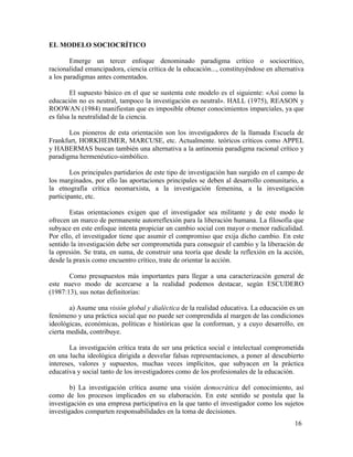 EL MODELO SOCIOCRÍTICO
Emerge un tercer enfoque denominado paradigma crítico o sociocrítico,
racionalidad emancipadora, ciencia crítica de la educación..., constituyéndose en alternativa
a los paradigmas antes comentados.
El supuesto básico en el que se sustenta este modelo es el siguiente: «Así como la
educación no es neutral, tampoco la investigación es neutral». HALL (1975), REASON y
ROOWAN (1984) manifiestan que es imposible obtener conocimientos imparciales, ya que
es falsa la neutralidad de la ciencia.
Los pioneros de esta orientación son los investigadores de la llamada Escuela de
Frankfurt, HORKHEIMER, MARCUSE, etc. Actualmente. teóricos críticos como APPEL
y HABERMAS buscan también una alternativa a la antinomia paradigma racional crítico y
paradigma hermenéutico-simbólico.
Los principales partidarios de este tipo de investigación han surgido en el campo de
los marginados, por ello las aportaciones principales se deben al desarrollo comunitario, a
la etnografía crítica neomarxista, a la investigación femenina, a la investigación
participante, etc.
Estas orientaciones exigen que el investigador sea militante y de este modo le
ofrecen un marco de permanente autorreflexión para la liberación humana. La filosofía que
subyace en este enfoque intenta propiciar un cambio social con mayor o menor radicalidad.
Por ello, el investigador tiene que asumir el compromiso que exija dicho cambio. En este
sentido la investigación debe ser comprometida para conseguir el cambio y la liberación de
la opresión. Se trata, en suma, de construir una teoría que desde la reflexión en la acción,
desde la praxis como encuentro crítico, trate de orientar la acción.
Como presupuestos más importantes para llegar a una caracterización general de
este nuevo modo de acercarse a la realidad podemos destacar, según ESCUDERO
(1987:13), sus notas definitorias:
a) Asume una visión global y dialéctica de la realidad educativa. La educación es un
fenómeno y una práctica social que no puede ser comprendida al margen de las condiciones
ideológicas, económicas, políticas e históricas que la conforman, y a cuyo desarrollo, en
cierta medida, contribuye.
La investigación crítica trata de ser una práctica social e intelectual comprometida
en una lucha ideológica dirigida a desvelar falsas representaciones, a poner al descubierto
intereses, valores y supuestos, muchas veces implícitos, que subyacen en la práctica
educativa y social tanto de los investigadores como de los profesionales de la educación.
b) La investigación crítica asume una visión democrática del conocimiento, así
como de los procesos implicados en su elaboración. En este sentido se postula que la
investigación es una empresa participativa en la que tanto el investigador como los sujetos
investigados comparten responsabilidades en la toma de decisiones.
16

 
