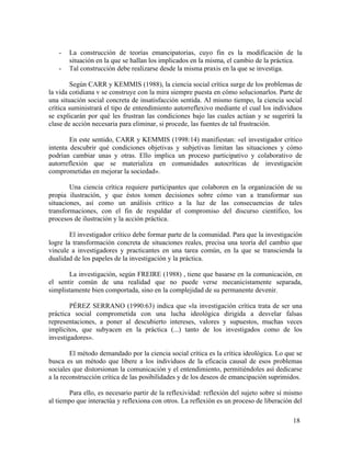 -

La construcción de teorías emancipatorias, cuyo fin es la modificación de la
situación en la que se hallan los implicados en la misma, el cambio de la práctica.
Tal construcción debe realizarse desde la misma praxis en la que se investiga.

Según CARR y KEMMIS (1988), la ciencia social crítica surge de los problemas de
la vida cotidiana v se construye con la mira siempre puesta en cómo solucionarlos. Parte de
una situación social concreta de insatisfacción sentida. Al mismo tiempo, la ciencia social
crítica suministrará el tipo de entendimiento autorreflexivo mediante el cual los individuos
se explicarán por qué les frustran las condiciones bajo las cuales actúan y se sugerirá la
clase de acción necesaria para eliminar, si procede, las fuentes de tal frustración.
En este sentido, CARR y KEMMIS (1998:14) manifiestan: «el investigador crítico
intenta descubrir qué condiciones objetivas y subjetivas limitan las situaciones y cómo
podrían cambiar unas y otras. Ello implica un proceso participativo y colaborativo de
autorreflexión que se materializa en comunidades autocríticas de investigación
comprometidas en mejorar la sociedad».
Una ciencia crítica requiere participantes que colaboren en la organización de su
propia ilustración, y que éstos tomen decisiones sobre cómo van a transformar sus
situaciones, así como un análisis crítico a la luz de las consecuencias de tales
transformaciones, con el fin de respaldar el compromiso del discurso científico, los
procesos de ilustración y la acción práctica.
El investigador crítico debe formar parte de la comunidad. Para que la investigación
logre la transformación concreta de situaciones reales, precisa una teoría del cambio que
vincule a investigadores y practicantes en una tarea común, en la que se transcienda la
dualidad de los papeles de la investigación y la práctica.
La investigación, según FREIRE (1988) , tiene que basarse en la comunicación, en
el sentir común de una realidad que no puede verse mecanicistamente separada,
simplistamente bien comportada, sino en la complejidad de su permanente devenir.
PÉREZ SERRANO (1990:63) indica que «la investigación crítica trata de ser una
práctica social comprometida con una lucha ideológica dirigida a desvelar falsas
representaciones, a poner al descubierto intereses, valores y supuestos, muchas veces
implícitos, que subyacen en la práctica (...) tanto de los investigados como de los
investigadores».
El método demandado por la ciencia social crítica es la crítica ideológica. Lo que se
busca es un método que libere a los individuos de la eficacia causal de esos problemas
sociales que distorsionan la comunicación y el entendimiento, permitiéndoles así dedicarse
a la reconstrucción crítica de las posibilidades y de los deseos de emancipación suprimidos.
Para ello, es necesario partir de la reflexividad: reflexión del sujeto sobre sí mismo
al tiempo que interactúa y reflexiona con otros. La reflexión es un proceso de liberación del
18

 