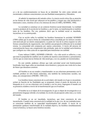 yo y de sus condicionamientos en busca de su identidad. Su valor como método está
encaminado a elaborar conocimientos con una finalidad emancipatoria y liberadora.
Al admitir la importancia del método crítico, la ciencia social crítica fija su atención
en las formas de vida social que subyacen en los pueblos y niegan una vida satisfactoria e
interesante a unos, mientras sirven a los intereses de otros (CARR y KEMMIS, 1988).
La sociedad se construye en un contexto histórico-social determinado. La realidad
social es producto de la acción de los hombres y, por lo tanto, su transformación es también
tarea de los hombres. Por eso, podemos decir que la realidad social es inacabada,
inconclusa; se va construyendo.
Con su acción sobre la realidad, los hombres humanizan la sociedad. KEMMIS
(1988) señala que la nueva forma de comunidad-crítica concebida por los teóricos sociales
está motivada por un interés emancipatorio; su punto de vista de la crítica requiere no sólo
formas comunitarias de organización, sino también una perspectiva diferente de la sociedad
misma. La comunidad está compuesta por sujetos conscientes. A través del proceso de
concientización busca una comprensión más profunda, tanto de la realidad socio-histórica
que configura sus vidas como de su capacidad para transformar esa realidad.
Como indican CARR y KEMMIS (1988:60) : «La vida social es reflexiva, o sea,
que tiene la propiedad de cambiar con el cambio de nuestros conocimientos y pensamientos
con los que se crean nuevas formas de vida social que, a su vez, pueden ser reconstruidas».
En este sentido, podemos afirmar que toda actividad social está históricamente
localizada; tiene lugar sobre un transfondo socio-histórico y proyecta una visión de la clase
de futuro que deseamos construir.
«El hombre es un ser creador y transformador; en sus relaciones permanentes con la
realidad, produce no sólo bienes materiales, sino también las instituciones sociales, sus
ideas, sus concepciones» (FREIRE. 1988:123) .
Los hombres tienen conciencia de su actividad y del mundo en el que se encuentran;
actúan en función de las finalidades que se proponen; tienen el punto de decisión de su
búsqueda en sí y en sus relaciones con el mundo y con los otros; impregnan el mundo con
su presencia creadora a través de la transformación que en él realizan.
El hombre no es el objeto de la investigación; lo que es objeto de investigación es su
pensamiento-lenguaje referido a la realidad, los niveles de percepción sobre ésta y su visión
del mundo.
El hombre es un ser inacabado, inconcluso, que tiene conciencia de esta
inconclusión. Cuando toma conciencia de la realidad en la que vive, de sus contradicciones,
es consciente también de su capacidad transformadora del mundo. A través de su
permanente quehacer transformador de la realidad objetiva, los hombres simultáneamente
crean la historia y se hacen seres histórico-sociales.
19

 