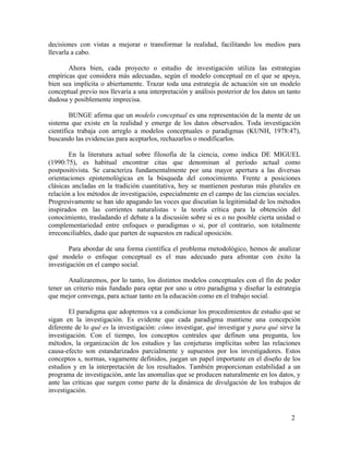 decisiones con vistas a mejorar o transformar la realidad, facilitando los medios para
llevarla a cabo.
Ahora bien, cada proyecto o estudio de investigación utiliza las estrategias
empíricas que considera más adecuadas, según el modelo conceptual en el que se apoya,
bien sea implícita o abiertamente. Trazar toda una estrategia de actuación sin un modelo
conceptual previo nos llevaría a una interpretación y análisis posterior de los datos un tanto
dudosa y posiblemente imprecisa.
BUNGE afirma que un modelo conceptual es una representación de la mente de un
sistema que existe en la realidad y emerge de los datos observados. Toda investigación
científica trabaja con arreglo a modelos conceptuales o paradigmas (KUNH, 1978:47),
buscando las evidencias para aceptarlos, rechazarlos o modificarlos.
En la literatura actual sobre filosofía de la ciencia, como indica DE MIGUEL
(1990:75), es habitual encontrar citas que denominan al período actual como
postpositivista. Se caracteriza fundamentalmente por una mayor apertura a las diversas
orientaciones epistemológicas en la búsqueda del conocimiento. Frente a posiciones
clásicas ancladas en la tradición cuantitativa, hoy se mantienen posturas más plurales en
relación a los métodos de investigación, especialmente en el campo de las ciencias sociales.
Progresivamente se han ido apagando las voces que discutían la legitimidad de los métodos
inspirados en las corrientes naturalistas v la teoría crítica para la obtención del
conocimiento, trasladando el debate a la discusión sobre si es o no posible cierta unidad o
complementariedad entre enfoques o paradigmas o si, por el contrario, son totalmente
irreconciliables, dado que parten de supuestos en radical oposición.
Para abordar de una forma científica el problema rnetodológico, hemos de analizar
qué modelo o enfoque conceptual es el mas adecuado para afrontar con éxito la
investigación en el campo social.
Analizaremos, por lo tanto, los distintos modelos conceptuales con el fin de poder
tener un criterio más fundado para optar por uno u otro paradigma y diseñar la estrategia
que mejor convenga, para actuar tanto en la educación como en el trabajo social.
El paradigma que adoptemos va a condicionar los procedimientos de estudio que se
sigan en la investigación. Es evidente que cada paradigma mantiene una concepción
diferente de lo qué es la investigación: cómo investigar, qué investigar y para qué sirve la
investigación. Con el tiempo, los conceptos centrales que definen una pregunta, los
métodos, la organización de los estudios y las conjeturas implícitas sobre las relaciones
causa-efecto son estandarizados parcialmente y supuestos por los investigadores. Estos
conceptos s, normas, vagamente definidos, juegan un papel importante en el diseño de los
estudios y en la interpretación de los resultados. También proporcionan estabilidad a un
programa de investigación, ante las anomalías que se producen naturalmente en los datos, y
ante las críticas que surgen como parte de la dinámica de divulgación de los trabajos de
investigación.

2

 