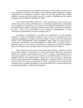 Una vez analizados los tres modelos creemos que conviene romper la rígida coraza
de los paradigmas, descubrir cómo algunos de sus elementos pueden conjugarse y ayudarse
mutuamente en investigaciones concretas. Dentro de esta línea podemos hacer alusión
también al esfuerzo por buscar formas nuevas de validez y fiabilidad para los estudios
etnográficos de LECOMPTE y PRESSLEY (1982) .
Como afirma ANGUERA (1985:137) : «Una vieja polémica se ha avivado en los
últimos años acerca de las posibilidades de las metodologías genéricamente consideradas
como cualitativas y cuantitativas, y no siempre con la necesaria serenidad para favorecer
una objetividad que pudiera constituirse en premisa básica. Muy al contrario, los partidarios
de unas y otras se han encastillado en sus posiciones, endureciéndolas, y, como
consecuencia, imposibilitando un necesario diálogo entre sí.
Si tratamos de aproximarnos a las bases de la confrontación, se hace necesario
deslindar los puntos que podrían considerarse como claves en la configuración de los
respectivos paradigmas. El propio uso de este término, versátil y lleno de matizaciones
(KUHN, 1962; MASTERMAN, 1970; CAPARRÓS, 1980) confiere un carácter positivo a
la discusión (PATTONN, 1978; REICHARDT & COOK, 1979), que podría tender a
plantearse desde uno y otro lado de la controversia, o tratando de su posible convergencia
lejana si se arbitran medios que hagan viable la consecución de ciertos objetivos.
En las ciencias sociales existe una gran preocupación teórica y práctica, de modo
que es difícil separar el conocimiento y la acción como camino válido para acercarse al
estudio de la realidad. La preocupación por el saber va unida a la preocupación por el
actuar, por mejorar la acción, pues lo que interesa es la transformación y la mejora de la
realidad social. En este sentido podemos afirmar que la tarea es ingente y necesitamos
contar con las aportaciones de los distintos paradigmas. En tiempos de crisis como los que
nos ha tocado vivir es preciso seleccionar con rigor v precisión el que nos parezca más
adecuado, pero no podemos permitirnos el lujo de prescindir de las valiosas aportaciones
que cualquier paradigma o modelo pueda brindarnos.

22

 