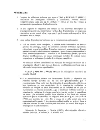ACTIVIDADES
1. Compare los diferentes atributos que según COOK y REICHARDT (1986:29)
caracterizan los paradigmas cualitativo y cuantitativo. Procure analizar
comparativamente cada uno de los atributos y extraer al final las ventajas e
inconvenientes que cada uno de ellos le reporta.
2. En este capítulo le ofrecemos una síntesis de los diferentes paradigmas de
investigación: positivista, interpretativo y crítico. Lea detenidamente los rasgos que
caracterizan a cada uno de ellos y opte por el que le resulte más sugestivo, útil e
interesante para su trabajo.
3. Lea y analice detenidamente los textos que le presentamos a continuación:
a) «En un elevado nivel conceptual, la ciencia puede considerarse un método
general. Sin embargo, cuando los científicos estudian problemas específicos,
este método general se modifica de muchas maneras, y un gran número de estas
aportaciones es lo suficientemente importante y general como para considerarlo
como método independiente. La ciencia es un método muy general, que sufre
diversas modificaciones, las cuales constituyen métodos de carácter menos
general, que se utilizan en el estudio de problemas específicos.
Por métodos nosotros entendemos una variedad de enfoques utilizados en la
investigación educativa para recoger datos que se utilizarán como base para la
inferencia, interpretación y predicción».
COHEN y MANION (1990:26): Métodos de investigación educativa. La
Muralla, Madrid.
b) «Los procedimientos abiertos son instrumentos flexibles y adaptables que
permiten recoger aspectos que no han sido preseleccionados por el
experimentador. Otra razón para la utilización de procedimientos abiertos se
basa igualmente en una característica de la investigación cualitativa: la
necesidad de recoger los datos directamente en los contextos en los que los
experimentan las personas estudiadas. Aquí se plantea un problema básico en la
investigación cualitativa: la relación entre la teorización previa y la recogida de
los datos. ¿Es realmente posible dejar «hablar» a los datos sin ninguna
teorización previa en absoluto?. La respuesta de CORRIE y ZAKLUKIEWTZ
(1985), por ejemplo, es «no». No se puede ni se debe evitar una cierta
conceptualización previa. El investigador cualitativo debe ser activo v llevar a
cabo una toma de decisión continua para determinar por dónde debe seguir la
investigación en cada momento».
Ministerio de Educación y Ciencia (19871): «Investigación educativa:
métodos y técnica:,,. Cuaderno, n.° 6, Madrid, MEC.

23

 