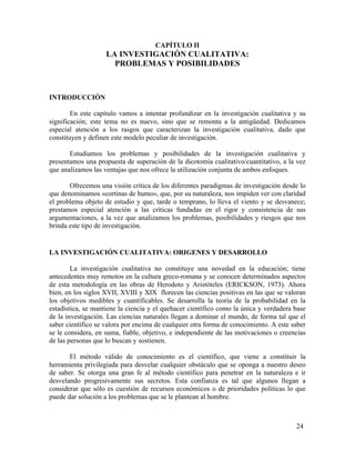 CAPÍTULO II

LA INVESTIGACIÓN CUALITATIVA:
PROBLEMAS Y POSIBILIDADES

INTRODUCCIÓN
En este capítulo vamos a intentar profundizar en la investigación cualitativa y su
significación; este tema no es nuevo, sino que se remonta a la antigüedad. Dedicamos
especial atención a los rasgos que caracterizan la investigación cualitativa, dado que
constituyen y definen este modelo peculiar de investigación.
Estudiamos los problemas y posibilidades de la investigación cualitativa y
presentamos una propuesta de superación de la dicotomía cualitativo/cuantitativo, a la vez
que analizamos las ventajas que nos ofrece la utilización conjunta de ambos enfoques.
Ofrecemos una visión crítica de los diferentes paradigmas de investigación desde lo
que denominamos «cortinas de humo», que, por su naturaleza, nos impiden ver con claridad
el problema objeto de estudio y que, tarde o temprano, lo lleva el viento y se desvanece;
prestamos especial atención a las críticas fundadas en el rigor y consistencia de sus
argumentaciones, a la vez que analizamos los problemas, posibilidades y riesgos que nos
brinda este tipo de investigación.

LA INVESTIGACIÓN CUALITATIVA: ORIGENES Y DESARROLLO
La investigación cualitativa no constituye una novedad en la educación; tiene
antecedentes muy remotos en la cultura greco-romana y se conocen determinados aspectos
de esta metodología en las obras de Herodoto y Aristóteles (ERICKSON, 1973). Ahora
bien, en los siglos XVII, XVIII y XIX florecen las ciencias positivas en las que se valoran
los objetivos medibles y cuantificables. Se desarrolla la teoría de la probabilidad en la
estadística, se mantiene la ciencia y el quehacer científico como la única y verdadera base
de la investigación. Las ciencias naturales llegan a dominar el mundo, de forma tal que el
saber científico se valora por encima de cualquier otra forma de conocimiento. A este saber
se le considera, en suma, fiable, objetivo, e independiente de las motivaciones o creencias
de las personas que lo buscan y sostienen.
El método válido de conocimiento es el científico, que viene a constituir la
herramienta privilegiada para desvelar cualquier obstáculo que se oponga a nuestro deseo
de saber. Se otorga una gran fe al método científico para penetrar en la naturaleza e ir
desvelando progresivamente sus secretos. Esta confianza es tal que algunos llegan a
considerar que sólo es cuestión de recursos económicos o de prioridades políticas lo que
puede dar solución a los problemas que se le plantean al hombre.

24

 