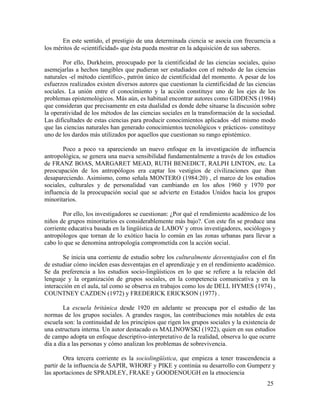 En este sentido, el prestigio de una determinada ciencia se asocia con frecuencia a
los méritos de «cientificidad» que ésta pueda mostrar en la adquisición de sus saberes.
Por ello, Durkheim, preocupado por la cientificidad de las ciencias sociales, quiso
asemejarlas a hechos tangibles que pudieran ser estudiados con el método de las ciencias
naturales -el método científico-, patrón único de cientificidad del momento. A pesar de los
esfuerzos realizados existen diversos autores que cuestionan la cientificidad de las ciencias
sociales. La unión entre el conocimiento y la acción constituye uno de los ejes de los
problemas epistemológicos. Más aún, es habitual encontrar autores como GIDDENS (1984)
que consideran que precisamente en esta dualidad es donde debe situarse la discusión sobre
la operatividad de los métodos de las ciencias sociales en la transformación de la sociedad.
Las dificultades de estas ciencias para producir conocimientos aplicados -del mismo modo
que las ciencias naturales han generado conocimientos tecnológicos v prácticos- constituye
uno de los dardos más utilizados por aquellos que cuestionan su rango epistémico.
Poco a poco va apareciendo un nuevo enfoque en la investigación de influencia
antropológica, se genera una nueva sensibilidad fundamentalmente a través de los estudios
de FRANZ BOAS, MARGARET MEAD, RUTH BENEDICT, RALPH LINTON, etc. La
preocupación de los antropólogos era captar los vestigios de civilizaciones que iban
desapareciendo. Asimismo, como señala MONTERO (1984:20) , el marco de los estudios
sociales, culturales y de personalidad van cambiando en los años 1960 y 1970 por
influencia de la preocupación social que se advierte en Estados Unidos hacia los grupos
minoritarios.
Por ello, los investigadores se cuestionan: ¿Por qué el rendimiento académico de los
niños de grupos minoritarios es considerablemente más bajo?. Con este fin se produce una
corriente educativa basada en la lingüística de LABOV y otros investigadores, sociólogos y
antropólogos que tornan de lo exótico hacia lo común en las zonas urbanas para llevar a
cabo lo que se denomina antropología comprometida con la acción social.
Se inicia una corriente de estudio sobre los culturalmente desventajados con el fin
de estudiar cómo inciden esas desventajas en el aprendizaje y en el rendimiento académico.
Se da preferencia a los estudios socio-lingüísticos en lo que se refiere a la relación del
lenguaje y la organización de grupos sociales, en la competencia comunicativa y en la
interacción en el aula, tal como se observa en trabajos como los de DELL HYMES (1974) ,
COUNTNEY CAZDEN (1972) y FREDERICK ERICKSON (1977) .
La escuela británica desde 1920 en adelante se preocupa por el estudio de las
normas de los grupos sociales. A grandes rasgos, las contribuciones más notables de esta
escuela son: la continuidad de los principios que rigen los grupos sociales y la existencia de
una estructura interna. Un autor destacado es MALINOWSKl (1922), quien en sus estudios
de campo adopta un enfoque descriptivo-interpretativo de la realidad, observa lo que ocurre
día a día a las personas y cómo analizan los problemas de sobrevivencia.
Otra tercera corriente es la sociolingüística, que empieza a tener trascendencia a
partir de la influencia de SAPIR, WHORF y PIKE y continúa su desarrollo con Gumperz y
las aportaciones de SPRADLEY, FRAKE y GOODENOUGH en la etnociencia
25

 