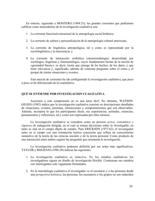 En síntesis, siguiendo a MONTERO (1984:21), las grandes corrientes que podríamos
calificar como antecedentes de la investigación cualitativa son:
1. La corriente funcional-estructural de la antropología social británica.
2. La corriente de cultura y personalización de la antropología cultural americana.
3. La corriente de lingüística antropológica, tal y como es representada por la
sociolingüística y la etnociencia; y
4. La corriente de interacción simbólica (etnometodología) desarrollada por
sociólogos, lingüistas y fenomenólogos, cuyos fundamentos brotan de la noción de
«grounded theory», es decir, teoría que emerge de los hechos, de los datos, y que
tiene relevancia y, significado, además de contestar preguntas sobre el cómo y el
porqué de ciertas situaciones y eventos.
Esta mezcla de corrientes ha ido configurando la investigación cualitativa, que poco
a poco se ha diferenciado de la cuantitativa.

QUÉ SE ENTIENDE POR INVESTIGACION CUALITATIVA
Acercarse a esta comprensión no es una tarea fácil. No obstante, WATSONGEGEO (1982) indica que la investigación cualitativa consiste en descripciones detalladas
de situaciones, eventos, personas, interacciones y comportamientos que son observables.
Además, incorpora lo que los participantes dicen, sus experiencias, actitudes, creencias,
pensamientos y reflexiones, tal y como son expresadas por ellos mismos.
La investigación cualitativa se considera como un proceso activo, sistemático y
riguroso de indagación dirigida, en el cual se toman decisiones sobre lo investigable, en
tanto se está en el campo objeto de estudio. Para ERICKSON (1977:62), el investigador
entra en el campo con una orientación teórica consciente que refleja un conocimiento
sustantivo de la teoría de las ciencias sociales y de la teoría personal. Como producto de
una interacción entre ambos sugiere las preguntas que orientarán la investigación.
La investigación cualitativa podemos definirla por sus notas más significativas.
TAYLOR y BOGDANI (1986:20) indican las siguientes:
1. La investigación cualitativa es inductiva. En los estudios cualitativos los
investigadores siguen un diseño de investigación flexible. Comienzan sus estudios
con interrogantes solo vagamente formulados.
2. En la metodología cualitativa el investigador ve el escenario y a las personas desde
una perspectiva holística; las personas, los escenarios o los grupos no son reducidos

26

 
