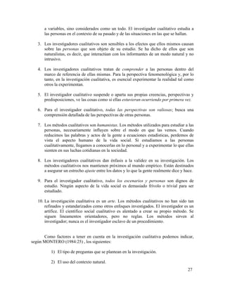 a variables, sino considerados como un todo. El investigador cualitativo estudia a
las personas en el contexto de su pasado y de las situaciones en las que se hallan.
3. Los investigadores cualitativos son sensibles a los efectos que ellos mismos causan
sobre las personas que son objeto de su estudio. Se ha dicho de ellos que son
naturalistas, es decir, que interactúan con los informantes de un modo natural y no
intrusivo.
4. Los investigadores cualitativos tratan de comprender a las personas dentro del
marco de referencia de ellas mismas. Para la perspectiva fenomenológica y, por lo
tanto, en la investigación cualitativa, es esencial experimentar la realidad tal como
otros la experimentan.
5. El investigador cualitativo suspende o aparta sus propias creencias, perspectivas y
predisposiciones, ve las cosas como si ellas estuvieran ocurriendo por primera vez.
6. Para el investigador cualitativo, todas las perspectivas son valiosas; busca una
comprensión detallada de las perspectivas de otras personas.
7. Los métodos cualitativos son humanistas. Los métodos utilizados para estudiar a las
personas, necesariamente influyen sobre el modo en que las vemos. Cuando
reducimos las palabras y actos de la gente a ecuaciones estadísticas, perdemos de
vista el aspecto humano de la vida social. Si estudiamos a las personas
cualitativamente, llegamos a conocerlas en lo personal y a experimentar lo que ellas
sienten en sus luchas cotidianas en la sociedad.
8. Los investigadores cualitativos dan énfasis a la validez en su investigación. Los
métodos cualitativos nos mantienen próximos al mundo empírico. Están destinados
a asegurar un estrecho ajuste entre los datos y lo que la gente realmente dice y hace.
9. Para el investigador cualitativo, todos los escenarios y personas son dignos de
estudio. Ningún aspecto de la vida social es demasiado frívolo o trivial para ser
estudiado.
10. La investigación cualitativa es un arte. Los métodos cualitativos no han sido tan
refinados y estandarizados como otros enfoques investigados. El investigador es un
artífice. El científico social cualitativo es alentado a crear su propio método. Se
siguen lineamentos orientadores, pero no reglas. Los métodos sirven al
investigador; nunca es el investigador esclavo de un procedimiento.
Como factores a tener en cuenta en la investigación cualitativa podemos indicar,
según MONTERO (1984:25) , los siguientes:
1) El tipo de preguntas que se plantean en la investigación.
2) El uso del contexto natural.
27

 