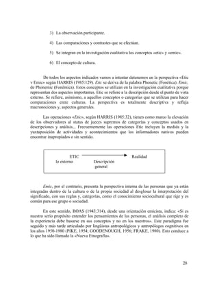 3) La observación participante.
4) Las comparaciones y contrastes que se efectúan.
5) Se integran en la investigación cualitativa los conceptos «etic» y «emic».
6) El concepto de cultura.
De todos los aspectos indicados vamos a intentar detenernos en la perspectiva «Etic
v Emic» según HARRIS (1985:129). Etic se deriva de la palabra Phonetic (Fonética). Emic,
de Phonemic (Fonémica). Estos conceptos se utilizan en la investigación cualitativa porque
representan dos aspectos importantes. Etic se refiere a la descripción desde el punto de vista
externo. Se refiere, asimismo, a aquellos conceptos o categorías que se utilizan para hacer
comparaciones entre culturas. La perspectiva es totalmente descriptiva y refleja
macronociones y, aspectos generales.
Las operaciones «Etic», según HARRIS (1985:32), tienen como marco la elevación
de los observadores al status de jueces supremos de categorías y conceptos usados en
descripciones y análisis... Frecuentemente las operaciones Etic incluyen la medida y la
yuxtaposición de actividades y acontecimientos que los informadores nativos pueden
encontrar inapropiados o sin sentido.

ETIC
lo externo

Realidad
Descripción
general

Emic, por el contrario, presenta la perspectiva interna de las personas que ya están
integradas dentro de la cultura o de la propia sociedad al desglosar la interpretación del
significado, con sus reglas y, categorías, como el conocimiento sociocultural que rige y es
común para ese grupo o sociedad.
En este sentido, BOAS (1943:314), desde una orientación emicista, indica: «Si es
nuestro serio propósito entender los pensamientos de las personas, el análisis completo de
la experiencia debe basarse en sus conceptos y no en los nuestros». Este paradigma fue
seguido y más tarde articulado por lingüistas antropológicos y antropólogos cognitivos en
los años 1950-1980 (PIKE, 1954; GOODENOUGH, 1956; FRAKE, 1980). Esto conduce a
lo que ha sido llamado la «Nueva Etnografía».

28

 