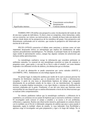 EMIC

Significados internos

Conocimiento sociocultural
Interpretación
Contexto interno de la persona

HARRIS (1985:129) define esta perspectiva como «la descripción del modo de vida
de una raza o grupo de individuos». Es decir, cómo se comportan, cómo interactúan, cuáles
son sus creencias, sus valores, sus motivaciones, etc., tratando de hacer todo esto dentro del
grupo y desde dentro de las perspectivas de los miembros del grupo. Esta perspectiva está
directamente confrontada con la «eticista», que recalca la perspectiva del observador por
encima de la del actor.
PELTO (1970:82) caracteriza el debate entre emicistas y eticistas como «el más
importante desacuerdo teórico en antropología que implica los fundamentos de todos
nuestros procedimientos metodológicos». No obstante, la principal fuente de la etnografía
sigue siendo la aproximación «emic», aunque hay algunas variantes de eclecticismo que
incluyen ambas aproximaciones.
La metodología cualitativa recoge la información que considera pertinente en
ambientes naturales. Lo esencial de esta metodología consistirá en tratar de contestar a
preguntas como: ¿para quién, y con qué fin se lleva a cabo el estudio?, así como intentar
responder a los diferentes niveles de análisis y de abstracción que se efectúan.
El nivel de abstracción se puede caracterizar por varios métodos (GOETZ y
LECOMPTE, 1981) . Señalaremos en este trabajo algunos de ellos.
En primer lugar, la inducción analítica por medio de la cual se procura precisar las
categorías de fenómenos singulares que se encuentran entre los datos e informaciones
recogidas. A partir de esta tarea se desarrollarán hipótesis de trabajo que emergerán
directamente de un profundo estudio de los datos y de sus interrelaciones. En segundo
término, se pueden emplear taxonomías, o sea, tipos ideales y sistemas de clasificación de
nociones empleadas por la gente. Finalmente, el uso del caso único que funciona como
microrreflejo de una situación que se analiza directamente a través de las observaciones que
se realizan sobre comportamientos.
En síntesis, podríamos indicar que la metodología cualitativa. a diferencia de la
cuantitativa, no comienza con un cuerpo de hipótesis que es necesario confirmar o rechazar.
El investigador suele conocer el campo a estudiar y se acerca a él con problemas,
reflexiones y supuestos. Realiza una observación intensiva, participante en contacto directo
con la realidad, con el fin de ir elaborando categorías de análisis que poco a poco pueda ir
depurando, según la realidad -objeto de estudio- le vaya indicando. Esta flexibilidad y
apertura exige al investigador una gran preparación y rigor a lo largo del trabajo. No se
29

 