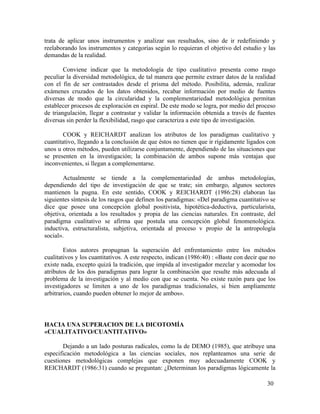trata de aplicar unos instrumentos y analizar sus resultados, sino de ir redefiniendo y
reelaborando los instrumentos y categorías según lo requieran el objetivo del estudio y las
demandas de la realidad.
Conviene indicar que la metodología de tipo cualitativo presenta como rasgo
peculiar la diversidad metodológica, de tal manera que permite extraer datos de la realidad
con el fin de ser contrastados desde el prisma del método. Posibilita, además, realizar
exámenes cruzados de los datos obtenidos, recabar información por medio de fuentes
diversas de modo que la circularidad y la complementariedad metodológica permitan
establecer procesos de exploración en espiral. De este modo se logra, por medio del proceso
de triangulación, llegar a contrastar y validar la información obtenida a través de fuentes
diversas sin perder la flexibilidad, rasgo que caracteriza a este tipo de investigación.
COOK y REICHARDT analizan los atributos de los paradigmas cualitativo y
cuantitativo, llegando a la conclusión de que éstos no tienen que ir rígidamente ligados con
unos u otros métodos, pueden utilizarse conjuntamente, dependiendo de las situaciones que
se presenten en la investigación; la combinación de ambos supone más ventajas que
inconvenientes, si llegan a complementarse.
Actualmente se tiende a la complementariedad de ambas metodologías,
dependiendo del tipo de investigación de que se trate; sin embargo, algunos sectores
mantienen la pugna. En este sentido, COOK y REICHARDT (1986:28) elaboran las
siguientes síntesis de los rasgos que definen los paradigmas: «Del paradigma cuantitativo se
dice que posee una concepción global positivista, hipotética-deductiva, particularista,
objetiva, orientada a los resultados y propia de las ciencias naturales. En contraste, del
paradigma cualitativo se afirma que postula una concepción global fenomenológica.
inductiva, estructuralista, subjetiva, orientada al proceso v propio de la antropología
social».
Estos autores propugnan la superación del enfrentamiento entre los métodos
cualitativos y los cuantitativos. A este respecto, indican (1986:40) : «Baste con decir que no
existe nada, excepto quizá la tradición, que impida al investigador mezclar y acomodar los
atributos de los dos paradigmas para lograr la combinación que resulte más adecuada al
problema de la investigación y al medio con que se cuenta. No existe razón para que los
investigadores se limiten a uno de los paradigmas tradicionales, si bien ampliamente
arbitrarios, cuando pueden obtener lo mejor de ambos».

HACIA UNA SUPERACION DE LA DICOTOMÍA
«CUALITATIVO/CUANTITATIVO»
Dejando a un lado posturas radicales, como la de DEMO (1985), que atribuye una
especificación metodológica a las ciencias sociales, nos replanteamos una serie de
cuestiones metodológicas complejas que exponen muy adecuadamente COOK y
REICHARDT (1986:31) cuando se preguntan: ¿Determinan los paradigmas lógicamente la
30

 