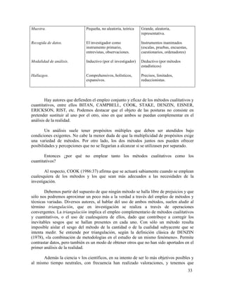 Muestra.

Pequeña, no aleatoria, teórica

Grande, aleatoria,
representativa.

Recogida de datos.

El investigador como
instrumento primario,
entrevistas, observaciones.

Instrumentos inanimados
(escalas, pruebas, encuestas,
cuestionarios, ordenadores)

Modalidad de análisis.

Inductivo (por el investigador)

Deductivo (por métodos
estadísticos)

Hallazgos.

Comprehensivos, holísticos,
expansivos.

Precisos, limitados,
reduccionistas.

Hay autores que defienden el empleo conjunto y eficaz de los métodos cualitativos y
cuantitativos, entre ellos BITAN, CAMPBELI., COOK, STAKE, DENZIN, EISNER,
ERICKSON, RIST, etc. Podemos destacar que el objeto de las posturas no consiste en
pretender sustituir al uno por el otro, sino en que ambos se puedan complementar en el
análisis de la realidad.
Un análisis suele tener propósitos múltiples que deben ser atendidos bajo
condiciones exigentes. No cabe la menor duda de que la multiplicidad de propósitos exige
una variedad de métodos. Por otro lado, los dos métodos juntos nos pueden ofrecer
posibilidades y percepciones que no se llegarían a alcanzar si se utilizasen por separado.
Entonces ¿por qué no emplear tanto los métodos cualitativos como los
cuantitativos?
Al respecto, COOK (1986:37) afirma que se actuará sabiamente cuando se emplean
cualesquiera de los métodos y los que sean más adecuados a las necesidades de la
investigación.
Debemos partir del supuesto de que ningún método se halla libre de prejuicios y que
sólo nos podremos aproximar un poco más a la verdad a través del empleo de métodos y
técnicas variadas. Diversos autores, al hablar del uso de ambos métodos, suelen aludir al
término triangulación, que en investigación se realiza a través de operaciones
convergentes. La triangulación implica el empleo complementario de métodos cualitativos
y cuantitativos, o el uso de cualesquiera de ellos, dado que contribuye a corregir los
inevitables sesgos que se hallan presentes en cada uno. Con sólo un método resulta
imposible aislar el sesgo del método de la cantidad o de la cualidad subyacente que se
intenta medir. Se entiende por triangulación, según la definición clásica de DENZIN
(1978), «la combinación de metodologías en el estudio de un mismo fenómeno». Permite
contrastar datos, pero también es un modo de obtener otros que no han sido aportados en el
primer análisis de la realidad.
Además la ciencia v los científicos, en su intento de ser lo más objetivos posibles y
al mismo tiempo neutrales, con frecuencia han realizado valoraciones, y tenemos que
33

 