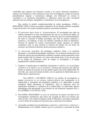 verificables para capturar esas relaciones sociales y sus causas. Deseamos interpretar y
explicar esos fenómenos y tener confianza en que otros investigadores, usando los mismos
procedimientos, llegaran a conclusiones análogas: esta afirmación no excluye la
«verstehen» o la resonancia intersubjetiva y rehusamos trazar una línea conceptual
arbitraria entre los enfoques «idiográficos y nomotéticos» en la investigación».
Para analizar la posible complementariedad de ambos paradigmas, COOK y
REICHARDT (1986:31) hacen un estudio comparativo de los distintos atributos asignados
a cada uno de ellos. Por su gran claridad nos parece conveniente reseñarlos:
1. El positivismo lógico frente al fenomenologismo. El investigador que sigue un
método cuantitativo no tiene necesariamente por qué ser un positivista lógico, así
corno el que sigue el paradigma cualitativo no tiene por qué ser un fenomenologista.
De todos es conocido el trabajo psicológico que trata de analizar conductas y
creencias y, sin embargo, se hace con métodos cuantitativos desde un laboratorio.
Sírvanos de ejemplo un estudio socioeconómico donde seguimos un método
cuantitativo, pero se tiene presente la relación del hombre con los bienes de
consumo; esta relación la hacemos desde una postura cualitativa.
2. La observación naturalista del paradigma cualitativo frente a la medición
penetrante y controlada del paradigma cuantitativo. No se detecta estrictamente esta
distinción, puesto que procedimientos cualitativos pueden resultar penetrantes como
puede suceder todo lo contrario; así vemos cómo puede darse el caso de que tanto
en un trabajo de laboratorio como de campo, el investigador y la propia
manipulación se hallen encubiertos.
3. Tampoco se puede pensar en identificar únicamente lo subjetivo con el paradigma
cualitativo, ni lo objetivo con el cuantitativo. Tenemos que reconocer que todos los
hechos se inspiran en la teoría; de lo que podría seguirse una cierta subjetividad. Por
otro lado, aun a pesar del manejo de datos, esto no garantiza la objetividad, pues se
hallan sujetos a apreciaciones.
Para GOETZ y LECOMPTE (1988:15), los diseños de investigación se
pueden caracterizar en un continuo subjetivo-objetivo; por consiguiente, ni la
subjetividad es monopolio del paradigma cualitativo ni la objetividad se puede
considerar ligada únicamente al cuantitativo. Para la distinción entre los
significados cuantitativo y cualitativo de la subjetividad y la objetividad, algunos
antropólogos han denominado a los términos de esta distinción categorías Emic y
Etic (HARRIS, 19 76; PELTO, 1978).
4. Para COOK y REICHARDT, no existe un aislamiento en cuanto a los datos en los
investigadores cuantitativos; para hacer una recogida de datos nos tenemos que
situar en ellos. Aun cuando lo hagamos desde el laboratorio, acuciando a preguntas,
es con el ánimo de averiguar las reacciones que se aprecian en la conducta.
5. ¿Se pueden considerar los procedimientos cualitativos, exploratorios e inductivos v
fundamentados en la realidad, mientras que los cuantitativos, careciendo de dicha
36

 