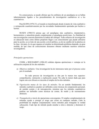 En consecuencia, se puede afirmar que los atributos de un paradigma no se hallan
inherentemente ligados a los procedimientos de investigación cualitativos ni a los
cuantitativos.
Para KUHN (1976:31), el mundo es transformado desde el punto de vista cualitativo
y enriquecido cuantitativamente por las novedades fundamentales aportadas por hechos o
teorías.
HUSEN (1988:51) piensa que «el paradigma más cualitativo, interpretativo,
hermenéutico y naturalista puede complementar el paradigma positivista». La finalidad de
una investigación concreta determina la índole del enfoque. Todo esfuerzo de investigación
en educación tiene como último propósito llegar a un conocimiento que pueda utilizarse
para la acción, ya se trate de una acción a nivel político, ya de un cambio de la práctica en
la clase. Así pues, la vía que sigamos al estudiar un determinado problema depende, en gran
medida, de qué clase de conocimiento deseamos obtener mediante nuestros esfuerzos
investigadores.

Principales aportaciones
COOK y REICHARDT (1986:43) señalan algunas aportaciones v ventajas en la
utilización conjunta de los dos métodos:
a) Objetivos múltiples. Una investigación ha de interesarse tanto por el proceso como
por el resultado.
En todo proceso de investigación se dan por lo menos tres aspectos:
comprobación, valoración y explicación causal. No cabe la menor duda que para
lograr esto con eficacia se necesita el empleo de los dos métodos.
b) Vigorización mutua de los tipos de métodos. En un sentido fundamental, los
métodos cualitativos pueden ser definidos como técnicas de comprensión personal,
de sentido común y de introspección, mientras que los métodos cuantitativos
podrían ser definidos como técnicas de contar, de medir y de razonamiento
abstracto.
c) Triangulación a través de operaciones convergentes. El empleo complementario de
métodos ayuda a corregir el sesgo que existe en cualquier método. Cabe la
posibilidad de emplear conjuntamente varios métodos para triangular la verdad
subyacente. Cada tipo de método puede enseñar a otros a detectar y disminuir el
sesgo.

38

 
