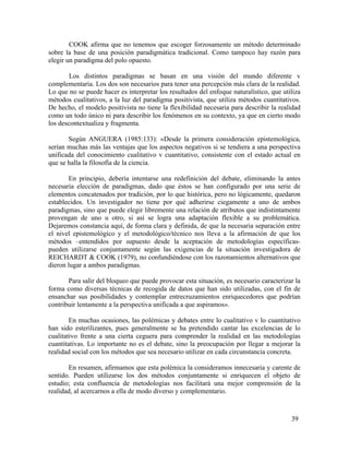 COOK afirma que no tenemos que escoger forzosamente un método determinado
sobre la base de una posición paradigmática tradicional. Como tampoco hay razón para
elegir un paradigma del polo opuesto.
Los distintos paradigmas se basan en una visión del mundo diferente v
complementaria. Los dos son necesarios para tener una percepción más clara de la realidad.
Lo que no se puede hacer es interpretar los resultados del enfoque naturalístico, que utiliza
métodos cualitativos, a la luz del paradigma positivista, que utiliza métodos cuantitativos.
De hecho, el modelo positivista no tiene la flexibilidad necesaria para describir la realidad
como un todo único ni para describir los fenómenos en su contexto, ya que en cierto modo
los descontextualiza y fragmenta.
Según ANGUERA (1985:133): «Desde la primera consideración epistemológica,
serían muchas más las ventajas que los aspectos negativos si se tendiera a una perspectiva
unificada del conocimiento cualitativo v cuantitativo, consistente con el estado actual en
que se halla la filosofía de la ciencia.
En principio, debería intentarse una redefinición del debate, eliminando la antes
necesaria elección de paradigmas, dado que éstos se han configurado por una serie de
elementos concatenados por tradición, por lo que histórica, pero no lógicamente, quedaron
establecidos. Un investigador no tiene por qué adherirse ciegamente a uno de ambos
paradigmas, sino que puede elegir libremente una relación de atributos que indistintamente
provengan de uno u otro, si así se logra una adaptación flexible a su problemática.
Dejaremos constancia aquí, de forma clara y definida, de que la necesaria separación entre
el nivel epistemológico y el metodológico/técnico nos lleva a la afirmación de que los
métodos –entendidos por supuesto desde la aceptación de metodologías específicaspueden utilizarse conjuntamente según las exigencias de la situación investigadora de
REICHARDT & COOK (1979), no confundiéndose con los razonamientos alternativos que
dieron lugar a ambos paradigmas.
Para salir del bloqueo que puede provocar esta situación, es necesario caracterizar la
forma como diversas técnicas de recogida de datos que han sido utilizadas, con el fin de
ensanchar sus posibilidades y contemplar entrecruzamientos enriquecedores que podrían
contribuir lentamente a la perspectiva unificada a que aspiramos».
En muchas ocasiones, las polémicas y debates entre lo cualitativo v lo cuantitativo
han sido esterilizantes, pues generalmente se ha pretendido cantar las excelencias de lo
cualitativo frente a una cierta ceguera para comprender la realidad en las metodologías
cuantitativas. Lo importante no es el debate, sino la preocupación por llegar a mejorar la
realidad social con los métodos que sea necesario utilizar en cada circunstancia concreta.
En resumen, afirmamos que esta polémica la consideramos innecesaria y carente de
sentido. Pueden utilizarse los dos métodos conjuntamente si enriquecen el objeto de
estudio; esta confluencia de metodologías nos facilitará una mejor comprensión de la
realidad, al acercarnos a ella de modo diverso y complementario.

39

 