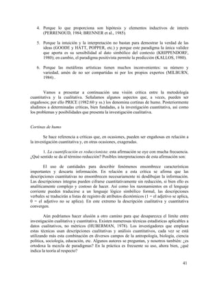 4. Porque lo que proporciona son hipótesis y elementos inductivos de interés
(PERRENOUD, 1984; BRENNER et al., 1985).
5. Porque la intuición y la interpretación no bastan para demostrar la verdad de las
ideas (GOODE y HATT, POPPER, etc.) y porque este paradigma la única validez
que aporta es su sensibilidad al dato simbólico del contexto (KRIPPENDORF,
1980); en cambio, el paradigma positivista permite la predicción (KALLOS, 1980).
6. Porque las metáforas artísticas tienen muchos inconvenientes: su número y
variedad, amén de no ser compartidas ni por los propios expertos (MILBURN,
1984) .
Vamos a presentar a continuación una visión crítica entre la metodología
cuantitativa y la cualitativa. Señalamos algunos aspectos que, a veces, pueden ser
engañosos; por ello PRICE (1982:60 y ss.) los denomina cortinas de humo. Posteriormente
aludimos a determinadas críticas, bien fundadas, a la investigación cuantitativa, así como
los problemas y posibilidades que presenta la investigación cualitativa.
Cortinas de humo
Se hace referencia a críticas que, en ocasiones, pueden ser engañosas en relación a
la investigación cuantitativa y, en otras ocasiones, exageradas.
1. La cuantificación es reduccionista: esta afirmación se oye con mucha frecuencia.
¿Qué sentido se da al término reducción? Posibles interpretaciones de esta afirmación son:
El uso de cantidades para describir fenómenos ensombrece características
importantes y descarta información. En relación a esta crítica se afirma que las
descripciones cuantitativas no ensombrecen necesariamente ni desdibujan la información.
Las descripciones íntegras pueden cifrarse cuantitativamente sin reducción, si bien ello es
analíticamente complejo y costoso de hacer. Así como los razonamientos en el lenguaje
corriente pueden traducirse a un lenguaje lógico simbólico formal, las descripciones
verbales se traducirán a listas de registro de atributos dicotómicos (1 = el adjetivo se aplica,
0 = el adjetivo no se aplica). En este extremo la descripción cualitativa y cuantitativa
convergen.
Aún podríamos hacer alusión a otro camino para que desaparezca el límite entre
investigación cualitativa y cuantitativa. Existen numerosas técnicas estadísticas aplicables a
datos cualitativos, no métricos (HUBERMAN, 1978). Los investigadores que emplean
estas técnicas usan descripciones cualitativas y análisis cuantitativos, cada vez se está
utilizando más esta combinación en diversos campos de la antropología, biología, ciencia
política, sociología, educación, etc. Algunos autores se preguntan, y nosotros también: ¿es
ortodoxa la mezcla de paradigmas? En la práctica es frecuente su uso, ahora bien, ¿qué
indica la teoría al respecto?
41

 
