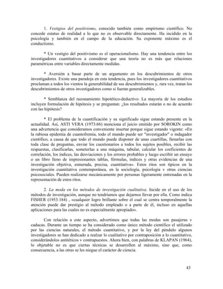 1. Vestigios del positivismo, conocido también como empirismo científico. No
concede estatus de realidad a lo que no es observable directamente. Ha incidido en la
psicología y también en el campo de la educación. Su exponente máximo es el
conductismo.
* Un vestigio del positivismo es el operacionalismo. Hay una tendencia entre los
investigadores cuantitativos a considerar que una teoría no es más que relaciones
paramétricas entre variables directamente medidas.
* Aversión a basar parte de un argumento en los descubrimientos de otros
investigadores. Existe una paradoja en esta tendencia, pues los investigadores cuantitativos
proclaman a todos los vientos la generabilidad de sus descubrimientos y, rara vez, tratan los
descubrimientos de otros investigadores como si fueran generalizables.
* Semblanza del razonamiento hipotético-deductivo. La mayoría de los estudios
incluyen formulación de hipótesis y se preguntan: ¿los resultados estarán o no de acuerdo
con las hipótesis?
* El problema de la cuantificación y su significado sigue estando presente en la
actualidad. Así, ASTI VERA (1973:66) menciona el juicio emitido por SOROKIN como
una advertencia que consideramos conveniente insertar porque sigue estando vigente: «En
la rabiosa epidemia de cuantofremia, todo el mundo puede ser "investigador" o indagador
científico, a causa de que todo el mundo puede disponer de unas cuartillas, llenarlas con
toda clase de preguntas, enviar los cuestionarios a todos los sujetos posibles, recibir las
respuestas, clasificarlas, someterlas a una máquina, tabular, calcular los coeficientes de
correlación, los índices, las desviaciones y los errores probables y luego escribir un ensayo
o un libro lleno de impresionantes tablas, fórmulas, índices y otras evidencias de una
investigación objetiva, esmerada, precisa, cuantitativa». Estos ritos son típicos en la
investigación cuantitativa contemporánea, en la sociología, psicología v otras ciencias
psicosociales. Pueden realizarse mecánicamente por personas ligeramente entrenadas en la
representación de estos ritos.
2. La moda en los métodos de investigación cualitativa. Incide en el uso de los
métodos de investigación, aunque no tendríamos que dejarnos llevar por ella. Como indica
FISHER (1953:184) , «cualquier logro brillante sobre el cual se centra temporalmente la
atención puede dar prestigio al método empleado o a parte de él, incluso en aquellas
aplicaciones para las cuales no es especialmente apropiado».
Con relación a este aspecto, advertimos que todas las modas son pasajeras v
caducas. Durante un tiempo se ha considerado como único método científico el utilizado
por las ciencias naturales, el método cuantitativo, y por la ley del péndulo algunos
investigadores se han dedicado a realzar lo cualitativo por contraposición a lo cuantitativo,
considerándolos antitéticos v contrapuestos. Ahora bien, con palabras de KLAPAN (1964),
lo objetable no es que ciertas técnicas se desarrollen al máximo, sino que, como
consecuencia, a las otras se les niegue el carácter de ciencia.

43

 