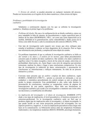 3. Errores de cálculo: se pueden presentar en cualquier momento del proceso.
Pueden ser inconscientes en el registro de los datos numéricos, o bien errores de lógica.
Problemas y posibilidades de la investigación
cualitativa
Señalamos a continuación algunos con los que se enfrenta la investigación
cualitativa. Aludimos en primer lugar a los problemas:
-

Problema del diseño: De cara a la configuración de un diseño cualitativo, ejerce un
peso indudable la falta de cánones, de procedimientos o reglas específicas para el
análisis de los datos (HUBERMAN, 1981) , así como una cierta imprecisión en la
medida, debilidad en la generalización, cierta vulnerabilidad y dudas acerca de la
forma como debe llevarse a cabo la consideración del contexto (MILES, 1979).

-

Este tipo de investigación suele requerir más tiempo que otros enfoques para
estudiar el problema y elaborar un buen diagnóstico de la situación. Pero se logra
una información más profunda y completa del tema objeto de estudio.

-

Un problema importante al que se enfrenta la investigación cualitativa se halla en
dar sentido a los datos y, el análisis de los mismos, pues faltan procedimientos
concretos para el análisis de datos cualitativos. Dar sentido a los datos cualitativos
significa reducir los datos recogidos a través de las notas de campo, entrevistas en
profundidad, observación, etc., hasta llegar a una serie de categorías que permitan
estructurar, analizar los datos y llegar a unas conclusiones comprensivas. En este
tipo de investigación la reducción de datos, estructuración y presentación de
conclusiones se interrelacionan e influyen mutuamente. Se trata de un proceso
interactivo y cíclico.

-

Conviene tener presente que un análisis complejo de datos cualitativos, según
HUBER y MARCELO (1990:71) , «pronto se convierte en intrincado, y sin un
cuidadoso y sistemático procedimiento de control siempre se está en peligro de
perder la propia orientación. Esta probabilidad es alta, sobre todo durante la
presentación de conclusiones, mientras se comprueban cientos de páginas de
transcripciones de este patrón específico». Hace falta una herramienta en
investigación cualitativa que ayude a los investigadores a mantener una visión sobre
sus decisiones y a modificarlas sin dificultad.

-

La implicación del investigador y el objeto de investigación. BARBIER (1977)
alude a tres tipos de implicación, el nivel psicoafectivo, el histórico-existencial y el
estructuro-profesional. En la investigación cualitativa suele ser fácil que se
produzca algún tipo de implicación entre el investigador y el objeto investigado, lo
que puede incidir en una cierta proyección personal del investigador con sus
aspectos positivos y negativos. A veces la implicación psicoafectiva hace llegar más
lejos en la comunicación. La bifurcación teórica entre las terapéuticas freudianas
tradicionales y las terapéuticas modernas (REICH, ROGERS, psicología humanista,
44

 