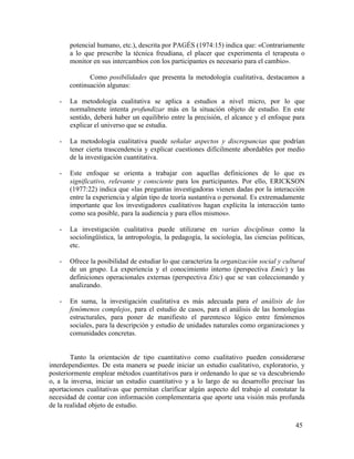 potencial humano, etc.), descrita por PAGÉS (1974:15) indica que: «Contrariamente
a lo que prescribe la técnica freudiana, el placer que experimenta el terapeuta o
monitor en sus intercambios con los participantes es necesario para el cambio».
Como posibilidades que presenta la metodología cualitativa, destacamos a
continuación algunas:
-

La metodología cualitativa se aplica a estudios a nivel micro, por lo que
normalmente intenta profundizar más en la situación objeto de estudio. En este
sentido, deberá haber un equilibrio entre la precisión, el alcance y el enfoque para
explicar el universo que se estudia.

-

La metodología cualitativa puede señalar aspectos y discrepancias que podrían
tener cierta trascendencia y explicar cuestiones difícilmente abordables por medio
de la investigación cuantitativa.

-

Este enfoque se orienta a trabajar con aquellas definiciones de lo que es
significativo, relevante y consciente para los participantes. Por ello, ERICKSON
(1977:22) indica que «las preguntas investigadoras vienen dadas por la interacción
entre la experiencia y algún tipo de teoría sustantiva o personal. Es extremadamente
importante que los investigadores cualitativos hagan explícita la interacción tanto
como sea posible, para la audiencia y para ellos mismos».

-

La investigación cualitativa puede utilizarse en varias disciplinas como la
sociolingüística, la antropología, la pedagogía, la sociología, las ciencias políticas,
etc.

-

Ofrece la posibilidad de estudiar lo que caracteriza la organización social y cultural
de un grupo. La experiencia y el conocimiento interno (perspectiva Emic) y las
definiciones operacionales externas (perspectiva Etic) que se van coleccionando y
analizando.

-

En suma, la investigación cualitativa es más adecuada para el análisis de los
fenómenos complejos, para el estudio de casos, para el análisis de las homologías
estructurales, para poner de manifiesto el parentesco lógico entre fenómenos
sociales, para la descripción y estudio de unidades naturales como organizaciones y
comunidades concretas.

Tanto la orientación de tipo cuantitativo como cualitativo pueden considerarse
interdependientes. De esta manera se puede iniciar un estudio cualitativo, exploratorio, y
posteriormente emplear métodos cuantitativos para ir ordenando lo que se va descubriendo
o, a la inversa, iniciar un estudio cuantitativo y a lo largo de su desarrollo precisar las
aportaciones cualitativas que permitan clarificar algún aspecto del trabajo al constatar la
necesidad de contar con información complementaria que aporte una visión más profunda
de la realidad objeto de estudio.
45

 