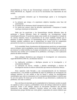desarrollándose en forma de una fenomenología existencial con MERCEAU-PONTY,
PAUL RICOEUR, etc., llegando a ser uno de los movimientos más importantes de esta
escuela.
Los principales elementos que la fenomenología aporta a la investigación
interpretativa son:
a) La primacía que otorga a la experiencia subjetiva inmediata como base del
conocimiento.
b) El estudio de los fenómenos desde la perspectiva de los sujetos.
c) Un interés por conocer cómo las personas experimentan e interpretan el mundo
social que construyen en interacción.
Dado que los positivistas y los fenomenólogos abordan diferentes tipos de
problemas y buscan diferentes clases de respuestas, sus investigaciones exigen
metodologías diferentes. El positivista adopta como modelo de investigación el tomado de
las ciencias naturales, busca el conocimiento de las causas mediante métodos que le
permiten el análisis estadístico. El fenomenólogo busca la comprensión de los hechos
mediante métodos cualitativos que le proporcionen un mayor nivel de comprensión
personal de los motivos y creencias que están detrás de las acciones de las personas.
En la actualidad, frente al predominio del planteamiento positivista van apareciendo
nuevos enfoques, nuevos paradigmas, nuevas metodologías de investigación que compiten
por alcanzar la verdad científica en el campo socioeducativo, que es complejo y precisa de
soluciones más acordes con la realidad de los problemas a investigar y con la aplicación
práctica de dichos resultados.
Estos enfoques alternativos que enriquecen la investigación son consecuencia,
según BENEDITO (1988:10) , de diferentes factores:
-

La implicación axiológica e ideológica presente en la investigación y el
conocimiento didáctico.
La utilización de nuevas, variadas y plurales metodologías y técnicas de
investigación inscritas en marcos referenciales que marcan las directrices básicas.

Estos supuestos están llevando a una reconceptualización de los fenómenos
socioeducativos y nos brindan la posibilidad de tratar los problemas de investigación con
enfoques prácticos. En este sentido se han de buscar y utilizar los procedimientos
metodológicos que estén en consonancia con la concepción epistemológica y científica que
les sirve de soporte. No tienen que ser los métodos los que determinen y condicionen los
problemas, sino todo lo contrario.
Hoy está fuera de toda duda que la complejidad de los fenómenos sociales no puede
ser captada en toda su riqueza y profundidad a través del enfoque tradicional de carácter
positivista. Frente a este enfoque, aparece un movimiento alternativo que podemos
caracterizar como enfoque cualitativo. Conviene utilizar con ciertas reservas estas
denominaciones porque facilitan una visión global y esquemática de carácter didáctico que
5

 